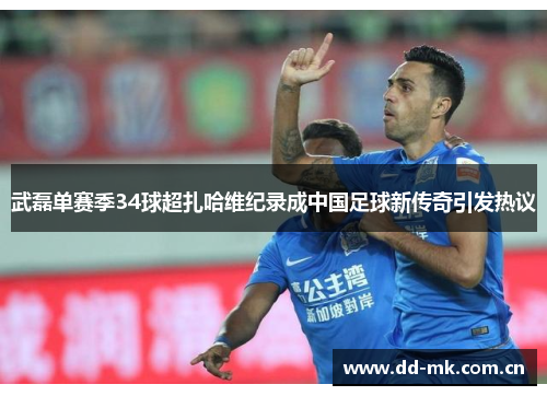 武磊单赛季34球超扎哈维纪录成中国足球新传奇引发热议